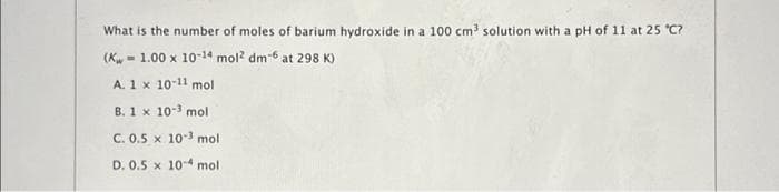 What is the number of moles of barium hydroxide in a 100 cm³ solution with a pH of 11 at 25 °C?
(Kw 1.00 x 10-14 mol² dm-6 at 298 K)
A. 1 x 10-11 mol
B. 1 x 10-³ mol
C. 0.5 x 10-³ mol
D. 0.5 x 10-4 mol