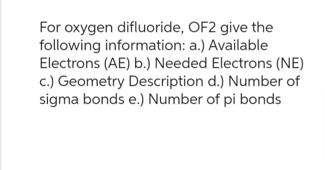 For oxygen difluoride, OF2 give the
following information: a.) Available
Electrons (AE) b.) Needed Electrons (NE)
c.) Geometry Description d.) Number of
sigma bonds e.) Number of pi bonds