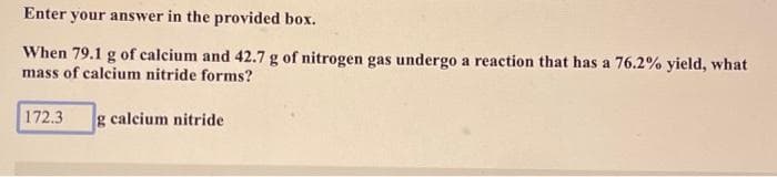 Enter your answer in the provided box.
When 79.1 g of calcium and 42.7 g of nitrogen gas undergo a reaction that has a 76.2% yield, what
mass of calcium nitride forms?
172.3 g calcium nitride