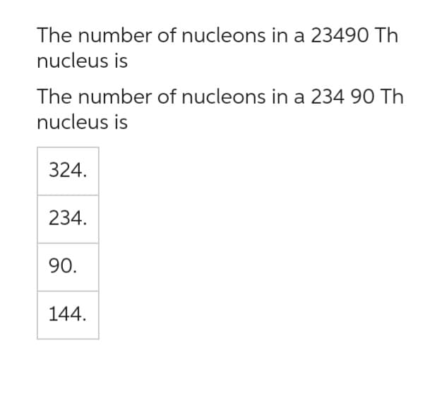 The number of nucleons in a 23490 Th
nucleus is
The number of nucleons in a 234 90 Th
nucleus is
324.
234.
90.
144.