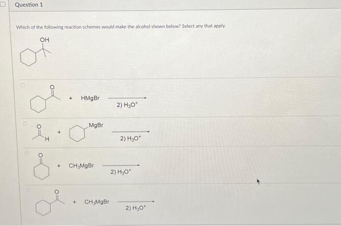 D Question 1
Which of the following reaction schemes would make the alcohol shown below? Select any that apply.
OH
iH
+
+ HMgBr
MgBr
CH₂MgBr
CH₂MgBr
2) H3O*
2) H₂O*
2) H₂O*
2) H₂O*