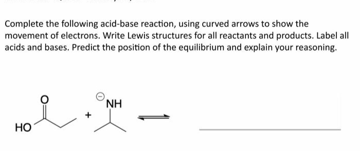 Complete the following acid-base reaction, using curved arrows to show the
movement of electrons. Write Lewis structures for all reactants and products. Label all
acids and bases. Predict the position of the equilibrium and explain your reasoning.
NH
но
