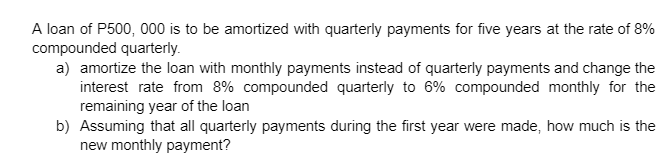 A loan of P500, 000 is to be amortized with quarterly payments for five years at the rate of 8%
compounded quarterly.
a) amortize the loan with monthly payments instead of quarterly payments and change the
interest rate from 8% compounded quarterly to 6% compounded monthly for the
remaining year of the loan
b) Assuming that all quarterly payments during the first year were made, how much is the
new monthly payment?