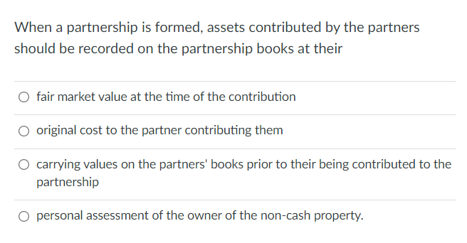 When a partnership is formed, assets contributed by the partners
should be recorded on the partnership books at their
O fair market value at the time of the contribution
original cost to the partner contributing them
O carrying values on the partners' books prior to their being contributed to the
partnership
personal assessment of the owner of the non-cash property.