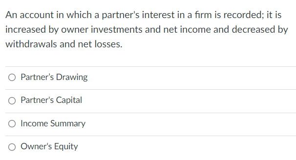 An account in which a partner's interest in a firm is recorded; it is
increased by owner investments and net income and decreased by
withdrawals and net losses.
Partner's Drawing
Partner's Capital
O Income Summary
O Owner's Equity