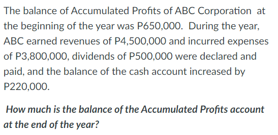 The balance of Accumulated Profits of ABC Corporation at
the beginning of the year was P650,000. During the year,
ABC earned revenues of P4,500,000 and incurred expenses
of P3,800,000, dividends of P500,000 were declared and
paid, and the balance of the cash account increased by
P220,000.
How much is the balance of the Accumulated Profits account
at the end of the year?