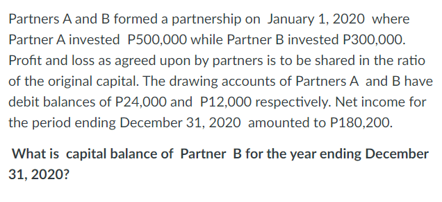 Partners A and B formed a partnership on January 1, 2020 where
Partner A invested P500,000 while Partner B invested P300,000.
Profit and loss as agreed upon by partners is to be shared in the ratio
of the original capital. The drawing accounts of Partners A and B have
debit balances of P24,000 and P12,000 respectively. Net income for
the period ending December 31, 2020 amounted to P180,200.
What is capital balance of Partner B for the year ending December
31, 2020?