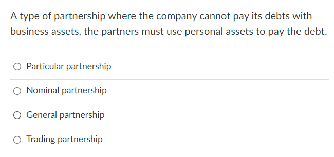 A type of partnership where the company cannot pay its debts with
business assets, the partners must use personal assets to pay the debt.
O Particular partnership
O Nominal partnership
O General partnership
O Trading partnership