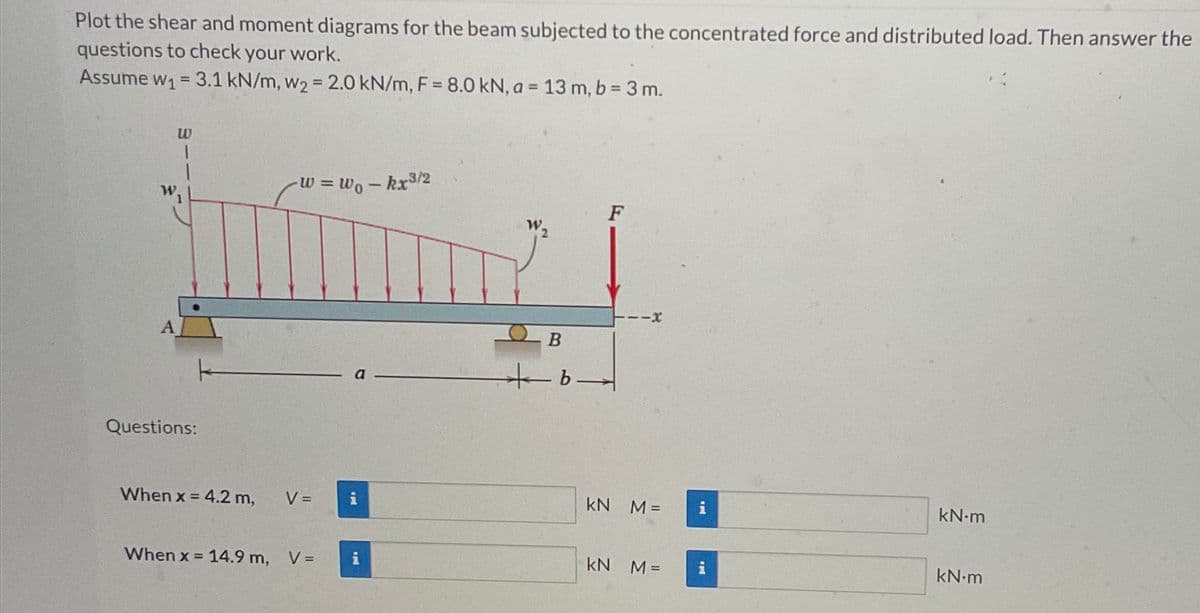 Plot the shear and moment diagrams for the beam subjected to the concentrated force and distributed load. Then answer the
questions to check your work.
Assume w₁ = 3.1 kN/m, w2 = 2.0 kN/m, F = 8.0 kN, a = 13 m, b = 3m.
W
A
Questions:
k
W = Wo - kx³/2
F
พ,
B
b-
-x
When x = 4.2 m,
V =
KN M=
i
kN-m
When x = 14.9 m, V =
kN M=
<- d
kN-m
