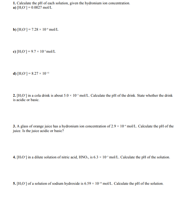 1. Calculate the pH of each solution, given the hydronium ion concentration.
a) [H,O*] = 0.0027 mol/L
b) [H,O°] = 7.28 × 10* mol/L
c) [H,O*] = 9.7 × 10ʻmol/L
d) [H,O*] = 8.27 × 10-12
2. [H,O'] in a cola drink is about 5.0 x 10 mol/L. Calculate the pH of the drink. State whether the drink
is acidic or basic.
3. A glass of orange juice has a hydronium ion concentration of 2.9 × 10ʻmol/L. Calculate the pH of the
juice. Is the juice acidic or basic?
4. [H,O°] in a dilute solution of nitric acid, HNO, is 6.3 × 10* mol/L. Calculate the pH of the solution.
5. [H,O°] of a solution of sodium hydroxide is 6.59 × 10-º mol/L. Calculate the pH of the solution.
