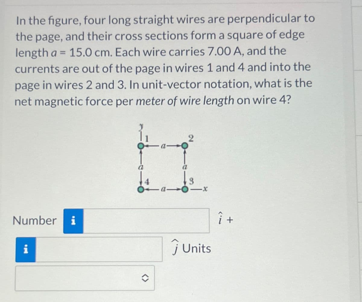 In the figure, four long straight wires are perpendicular to
the page, and their cross sections form a square of edge
length a = 15.0 cm. Each wire carries 7.00 A, and the
currents are out of the page in wires 1 and 4 and into the
page in wires 2 and 3. In unit-vector notation, what is the
net magnetic force per meter of wire length on wire 4?
-x
Number i
i
Units
Î +