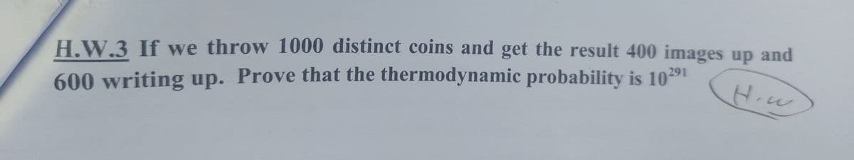 H.W.3 If we throw 1000 distinct coins and get the result 400 images up and
600 writing up. Prove that the thermodynamic probability is 10291
H.w