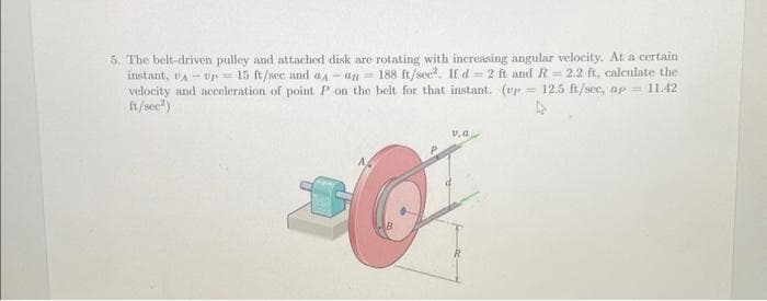 5. The belt-driven pulley and attached disk are rotating with increasing angular velocity. At a certain
instant, PA Up 15 ft/sec and aд an 188 ft/sec². If d 2 ft and R = 2.2 ft, calculate thei
velocity and acceleration of point P on the belt for that instant. (up 12.5 ft/sec, ap = 11.42
ft/sec)
=
v, a