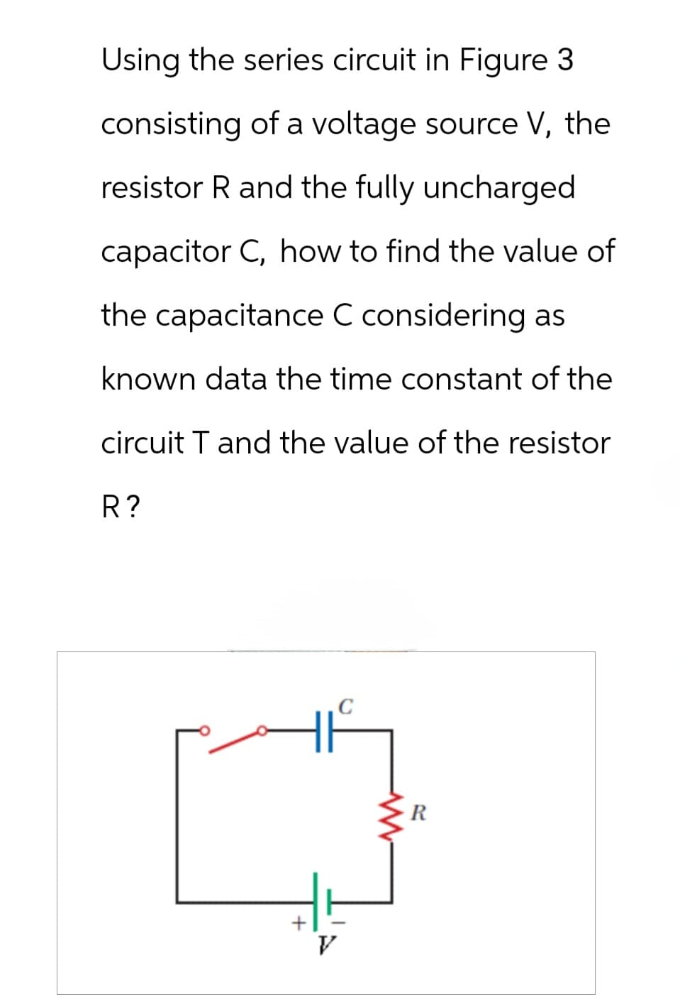 Using the series circuit in Figure 3
consisting of a voltage source V, the
resistor R and the fully uncharged
capacitor C, how to find the value of
the capacitance C considering as
known data the time constant of the
circuit T and the value of the resistor
R?
V
ww
R
