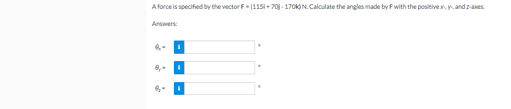 A force is specified by the vector F = (115i + 70j - 170k) N. Calculate the angles made by F with the positivex-, y-, and z-axes.
Answers:
O, =
i
i
