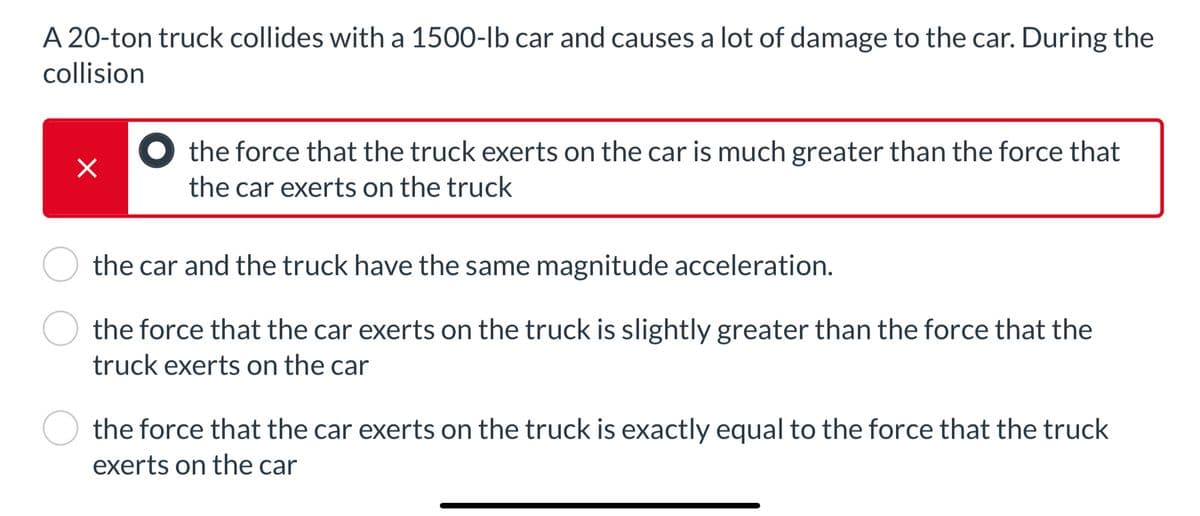 A 20-ton truck collides with a 1500-lb car and causes a lot of damage to the car. During the
collision
×
the force that the truck exerts on the car is much greater than the force that
the car exerts on the truck
the car and the truck have the same magnitude acceleration.
the force that the car exerts on the truck is slightly greater than the force that the
truck exerts on the car
the force that the car exerts on the truck is exactly equal to the force that the truck
exerts on the car