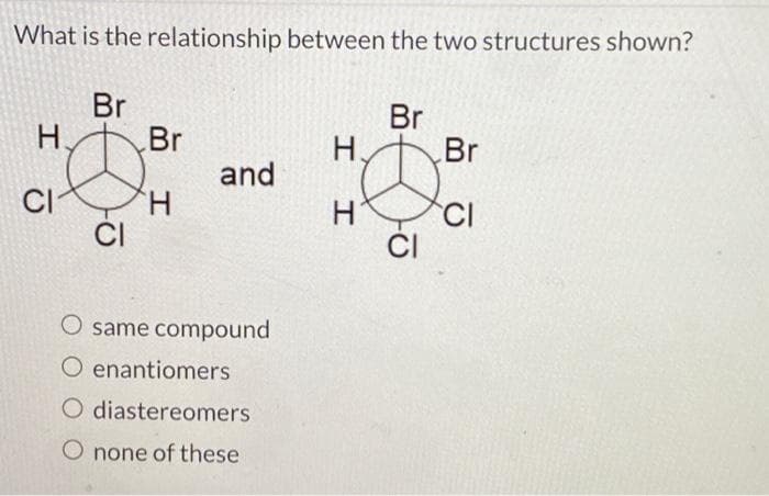 What is the relationship between the two structures shown?
H
CI
Br
Ø
CI
Br
H
and
O same compound
O enantiomers
O diastereomers
O none of these
I
H.
H
Br
Do
CI
Br
CI