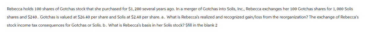 Rebecca holds 100 shares of Gotchas stock that she purchased for $1,200 several years ago. In a merger of Gotchas into Solis, Inc., Rebecca exchanges her 100 Gotchas shares for 1, 000 Solis
shares and $240. Gotchas is valued at $26.40 per share and Solis at $2.40 per share. a. What is Rebecca's realized and recognized gain/loss from the reorganization? The exchange of Rebecca's
stock income tax consequences for Gotchas or Solis. b. What is Rebecca's basis in her Solis stock? $fill in the blank 2