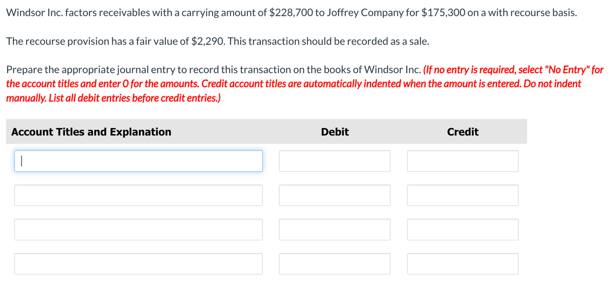 Windsor Inc. factors receivables with a carrying amount of $228,700 to Joffrey Company for $175,300 on a with recourse basis.
The recourse provision has a fair value of $2,290. This transaction should be recorded as a sale.
Prepare the appropriate journal entry to record this transaction on the books of Windsor Inc. (If no entry is required, select "No Entry" for
the account titles and enter O for the amounts. Credit account titles are automatically indented when the amount is entered. Do not indent
manually. List all debit entries before credit entries.)
Account Titles and Explanation
Debit
Credit