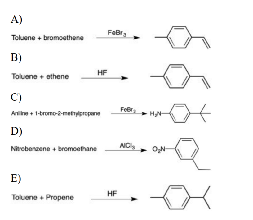 A)
FeBr3
Toluene + bromoethene
B)
HF
Toluene + ethene
C)
FeBr3
Aniline + 1-bromo-2-methylpropane
H2N-
D)
AICI3
O2N-
Nitrobenzene + bromoethane
E)
HF
Toluene + Propene
