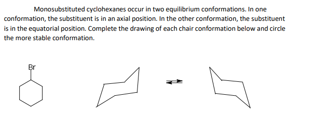 Monosubstituted cyclohexanes occur in two equilibrium conformations. In one
conformation, the substituent is in an axial position. In the other conformation, the substituent
is in the equatorial position. Complete the drawing of each chair conformation below and circle
the more stable conformation.
Br