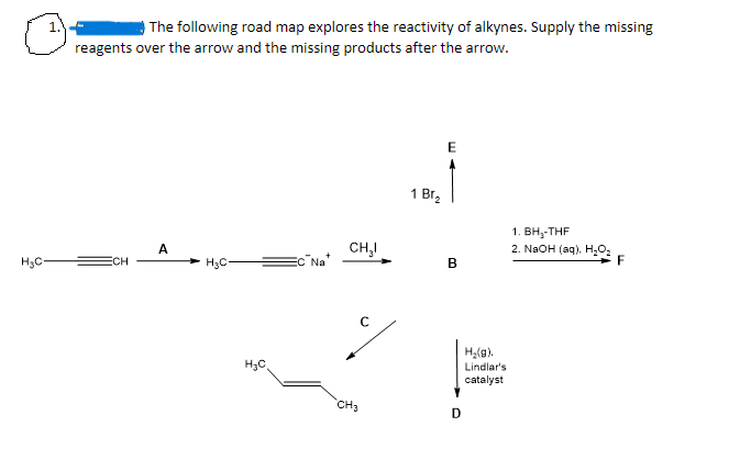 H₂C-
The following road map explores the reactivity of alkynes. Supply the missing
reagents over the arrow and the missing products after the arrow.
ECH
A
H₂C
H₂C
Na
CH₂I
CH3
1 Br₂
E
B
D
H₂(g).
Lindlar's
catalyst
1. BH₂-THF
2. NaOH(aq). H₂O₂
F