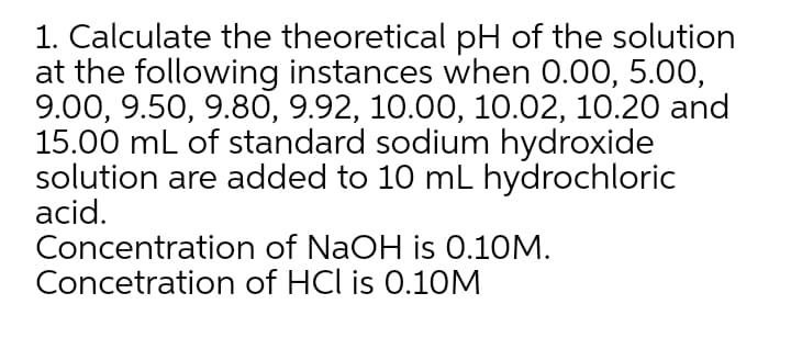 1. Calculate the theoretical pH of the solution
at the following instances when 0.00, 5.00,
9.00, 9.50, 9.80, 9.92, 10.00, 10.02, 10.20 and
15.00 mL of standard sodium hydroxide
solution are added to 10 mL hydrochloric
acid.
Concentration of NaOH is 0.10M.
Concetration of HCl is 0.10M
