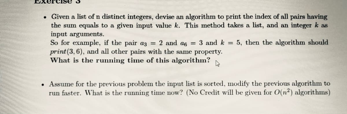 • Given a list of n distinct integers, devise an algorithm to print the index of all pairs having
the sum equals to a given input value k. This method takes a list, and an integer k as
input arguments.
So for example, if the pair az = 2 and a6 = 3 and k =
print(3, 6), and all other pairs with the same property.
What is the running time of this algorithm?
5, then the algorithm should
Assume for the previous problem the input list is sorted, modify the previous algorithm to
run faster. What is the running time now? (No Credit will be given for O(n2) algorithms)
