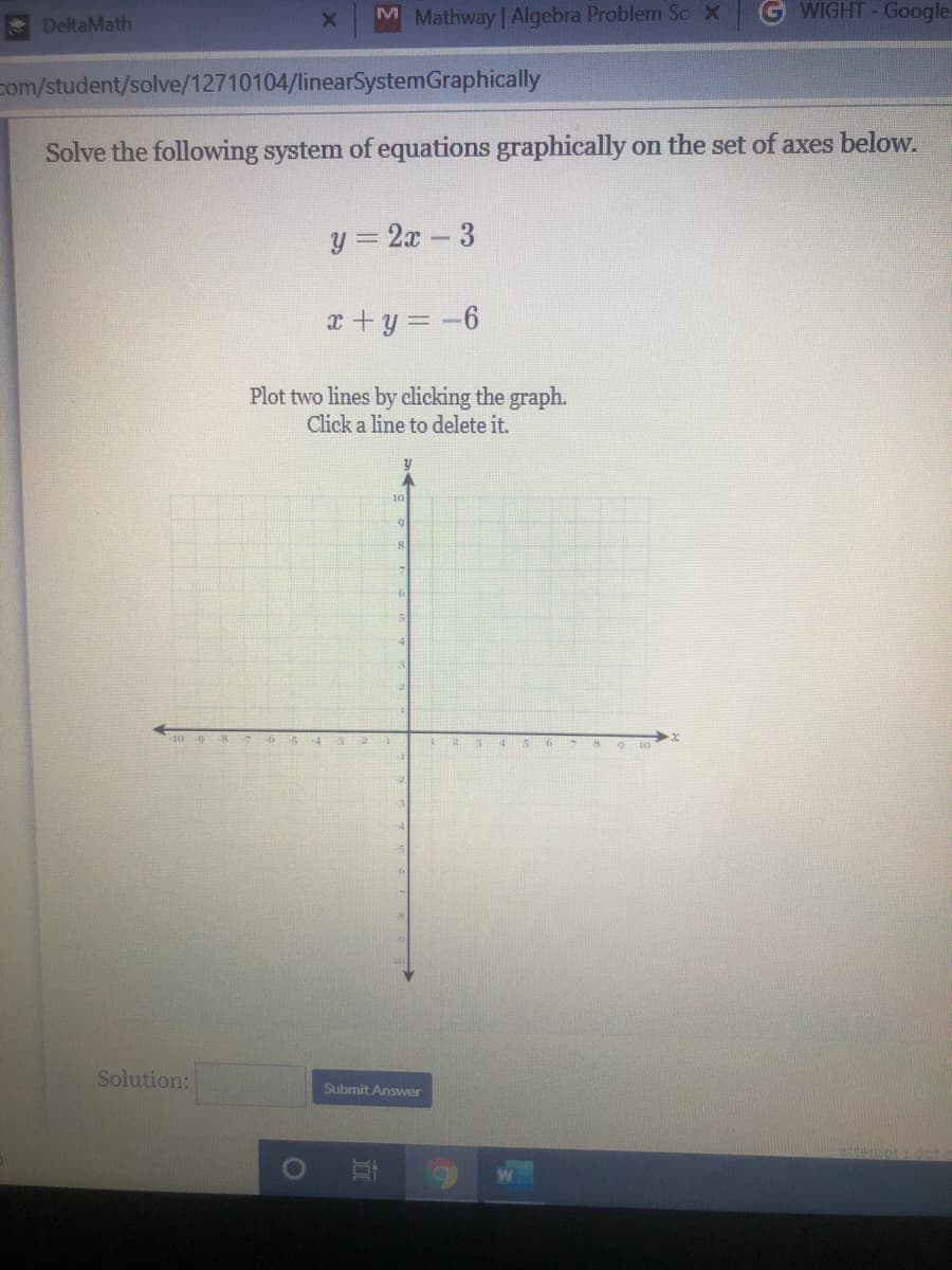 DeltaMath
M Mathway Algebra Problem Sc X
G WIGHT-Google
com/student/solve/12710104/linearSystemGraphically
Solve the following system ofequations graphically on the set of axes below.
y = 2x - 3
x +y = -6
Plot two lines by clicking the graph.
Click a line to delete it.
10 9 8 7 6 5 4 32
4 56 7 89 10
Solution:
Submit Answer
