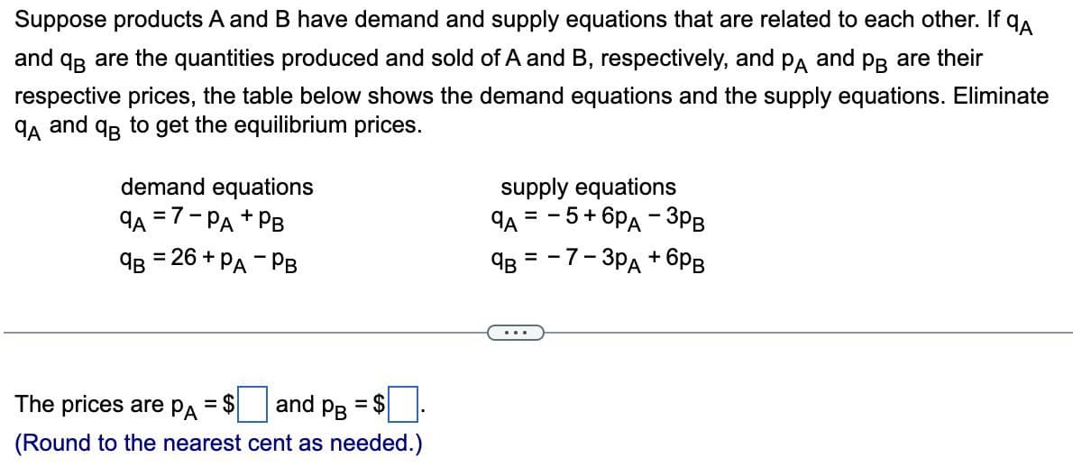 Suppose products A and B have demand and supply equations that are related to each other. If QA
and QB are the quantities produced and sold of A and B, respectively, and PA and B are their
respective prices, the table below shows the demand equations and the supply equations. Eliminate
QA and qB to get the equilibrium prices.
demand equations
9A =7-PA +1
+ PB
9B = 26+ PA - PB
supply equations
- 5+ 6PA - 3PB
9A
= -
==
QB-7-3pд+6PB
The prices are PA = $|
and
PB
= $
(Round to the nearest cent as needed.)