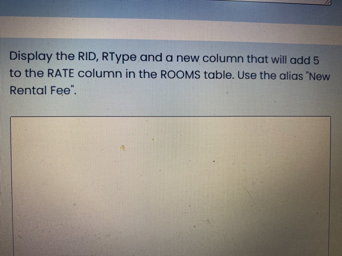 Display the RID, RType and a new column that will add 5
to the RATE column in the ROOMS table. Use the alias "New
Rental Fee".
