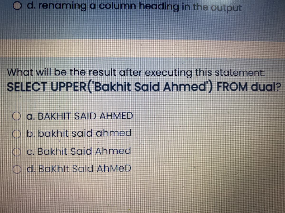 O d. renaming a column heading in the output
What will be the result after executing this statement:
SELECT UPPER('Bakhit Said Ahmed') FROM dual?
O a. BAKHIT SAID AHMED
O b. bakhit said ahmed
O c. Bakhit Said Ahmed
Od. Bakhlt Sald AHMED
