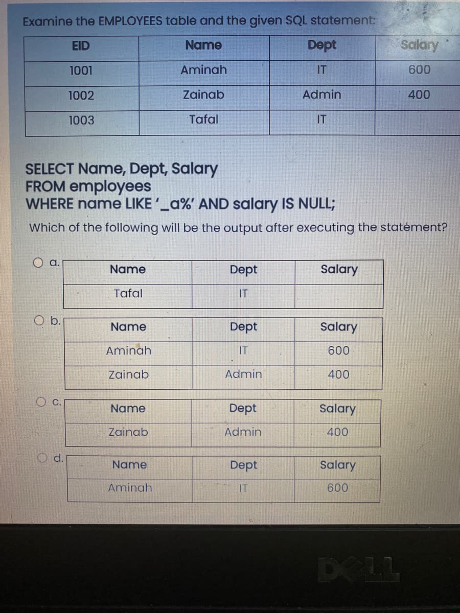 Examine the EMPLOYEES table and the given SQL statement:
EID
Name
Dept
Salary
1001
Aminah
IT
600
1002
Zainab
Admin
400
1003
Tafal
IT
SELECT Name, Dept, Salary
FROM employees
WHERE name LIKE'_a%' AND salary IS NULL;
Which of the following will be the output after executing the statément?
a.
Name
Dept
Salary
Tafal
IT
b.
Name
Dept
Salary
Aminah
IT
600
Zainab
Admin
400
Name
Dept
Salary
Zainab
Admin
400
Name
Dept
Salary
Aminah
IT
600
DELL
