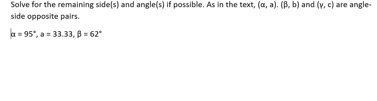 Solve for the remaining side(s) and angle(s) if possible. As in the text, (a, a). (ß, b) and (y, c) are angle-
side opposite pairs.
a = 95°, a = 33.33, ß = 62°