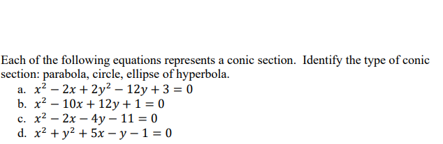 Each of the following equations represents a conic section. Identify the type of conic
section: parabola, circle, ellipse of hyperbola.
a. x² - 2x + 2y² - 12y + 3 = 0
b. x²10x+12y + 1 = 0
c. x² - 2x - 4y - 11 = 0
d. x² + y² + 5x-y-1=0