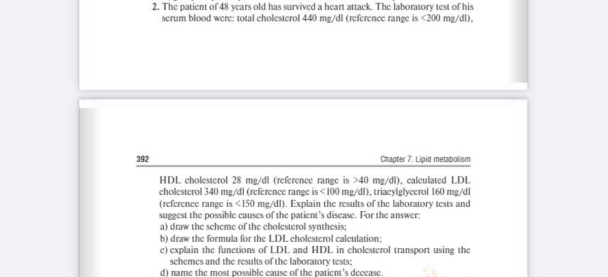 2. The patient of 48 years old has survived a heart attack. The laboratory test of his
serum blood were: total cholesterol 440 mg/dl (reference range is <200 mg/dl),
392
Chapter 7. Lipid metabolism
HDL cholesterol 28 mg/dl (reference range is >40 mg/dl), calculated LDL
cholesterol 340 mg/dl (reference range is <100 mg/dl), triacylglycerol 160 mg/dl
(reference range is <150 mg/dl). Explain the results of the laboratory tests and
suggest the possible causes of the patient's disease. For the answer:
a) draw the scheme of the cholesterol synthesis;
b) draw the formula for the LDL cholesterol calculation;
c) explain the functions of LDL and HDL in cholesterol transport using the
schemes and the results of the laboratory tests;
d) name the most possible cause of the patient's decease.
