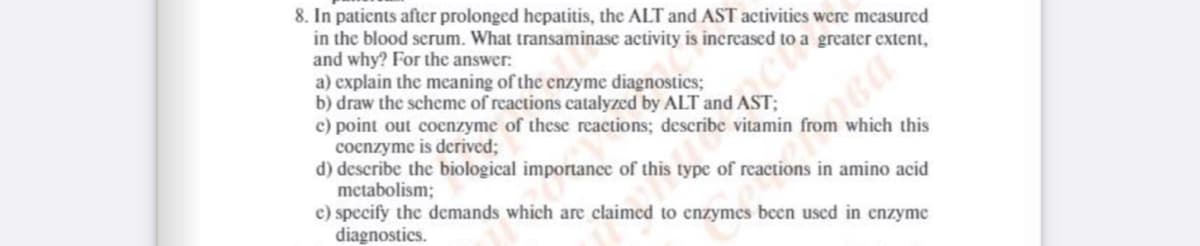 8. In patients after prolonged hepatitis, the ALT and AST activities were measured
in the blood serum. What transaminase activity is inereased to a greater extent,
and why? For the answer:
a) explain the meaning of the enzyme diagnostics;
b) draw the scheme of reactions catalyzed by ALT and AST;
c) point out coenzyme of these reactions; describe vitamin from which this
cocnzyme is derived;
d) describe the biological importance of this type of reactions in amino acid
metabolism;
e) specify the demands which are claimed to enzymes been used in enzyme
diagnostics.
