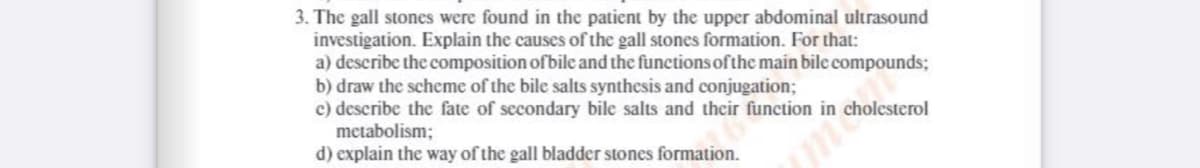 3. The gall stones were found in the patient by the upper abdominal ultrasound
investigation. Explain the causes of the gall stones formation. For that:
a) describe the composition of bile and the functions of the main bile compounds;
b) draw the scheme of the bile salts synthesis and conjugation;
c) describe the fate of secondary bile salts and their function in cholesterol
metabolism;
d) explain the way of the gall bladder stones formation.
