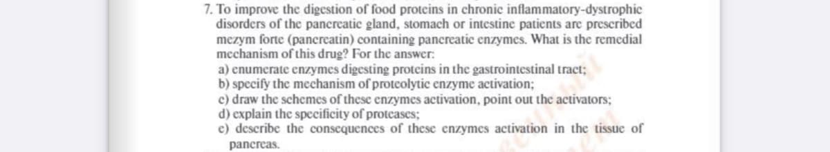 7. To improve the digestion of food proteins in chronic inflammatory-dystrophic
disorders of the pancreatic gland, stomach or intestine patients are prescribed
mezym forte (pancreatin) containing pancreatic enzymes. What is the remedial
mechanism of this drug? For the answer:
a) enumerate enzymes digesting proteins in the gastrointestinal tract;
b) specify the mechanism of proteolytic enzyme activation;
c) draw the schemes of these enzymes activation, point out the activators;
d) explain the specificity of proteases;
e) describe the consequences of these enzymes activation in the tissue of
pancreas.

