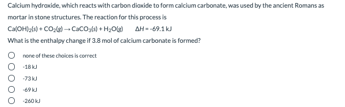 Calcium hydroxide, which reacts with carbon dioxide to form calcium carbonate, was used by the ancient Romans as
mortar in stone structures. The reaction for this process is
Ca(OH)2(s) + CO2(s) → CacO3(s) + H2O(g)
AH = -69.1kJ
What is the enthalpy change if 3.8 mol of calcium carbonate is formed?
none of these choices is correct
O -18 kJ
-73 kJ
-69 kJ
-260 kJ
