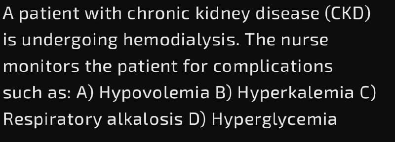A patient with chronic kidney disease (CKD)
is undergoing hemodialysis. The nurse
monitors the patient for complications
such as: A) Hypovolemia B) Hyperkalemia C)
Respiratory alkalosis D) Hyperglycemia