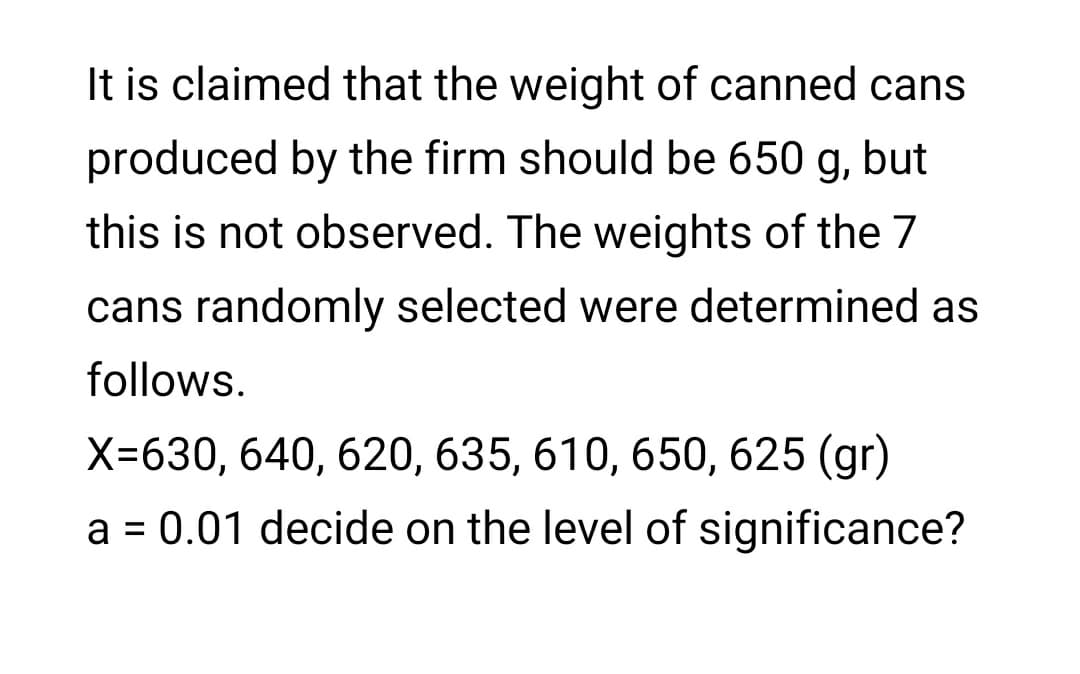 It is claimed that the weight of canned cans
produced by the firm should be 650 g, but
this is not observed. The weights of the 7
cans randomly selected were determined as
follows.
X=630, 640, 620, 635, 610, 650, 625 (gr)
a = 0.01 decide on the level of significance?
%D
