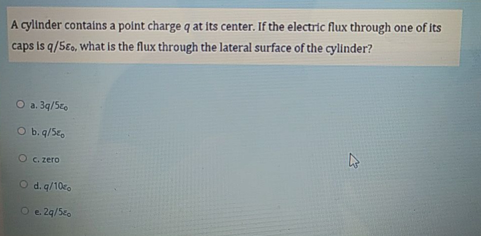 A cylinder contains a polnt charge q at its center. If the electric flux through one of its
caps is q/5Eo, What is the flux through the lateral surface of the cylinder?
O a. 3q/5Eo
O b. q/5E,
Oc. zero
O d. q/10E0
O e. 2q/5E0
