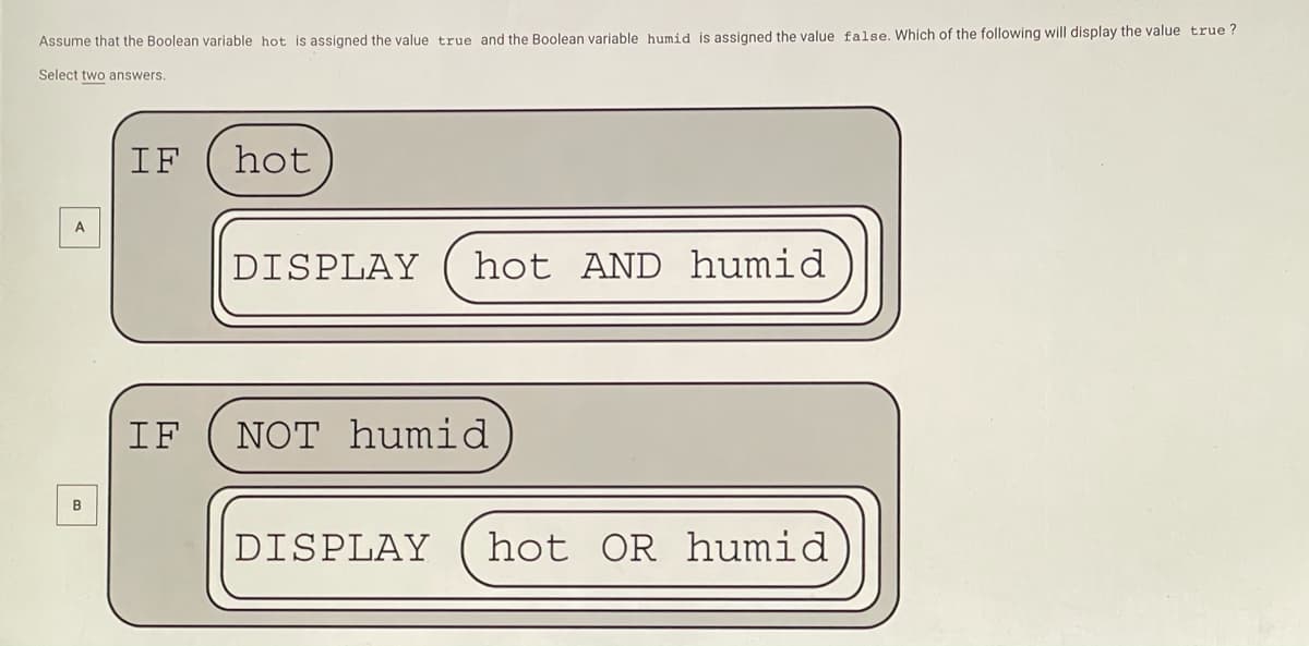 Assume that the Boolean variable hot is assigned the value true and the Boolean variable humid is assigned the value false. Which of the following will display the value true ?
Select two answers.
IF
hot
DISPLAY
hot AND humid
IF
NOT humid
B
DISPLAY
hot OR humid

