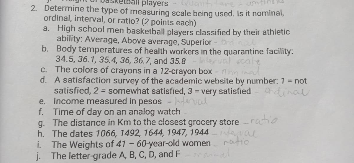 players
uantitare
2. Determine the type of measuring scale being used. Is it nominal,
ordinal, interval, or ratio? (2 points each)
a. High school men basketball players classified by their athletic
ability: Average, Above average, Superior- nd
b. Body temperatures of health workers in the quarantine facility:
34.5, 36.1, 35.4, 36, 36.7, and 35.8
C. nminal
Interual ucale
The colors of crayons in a 12-crayon box -
d. A satisfaction survey of the academic website by number: 1 = not
satisfied, 2 = somewhat satisfied, 3 = very satisfied
e. Income measured in pesos - val
f. Time of day on an analog watch
g. The distance in Km to the closest grocery store -raho
h. The dates 1066, 1492, 1644, 1947, 1944 – ieval
i. The Weights of 41 - 60-year-old women
j. The letter-grade A, B, C, D, and F
andinal
%3D
ratio
