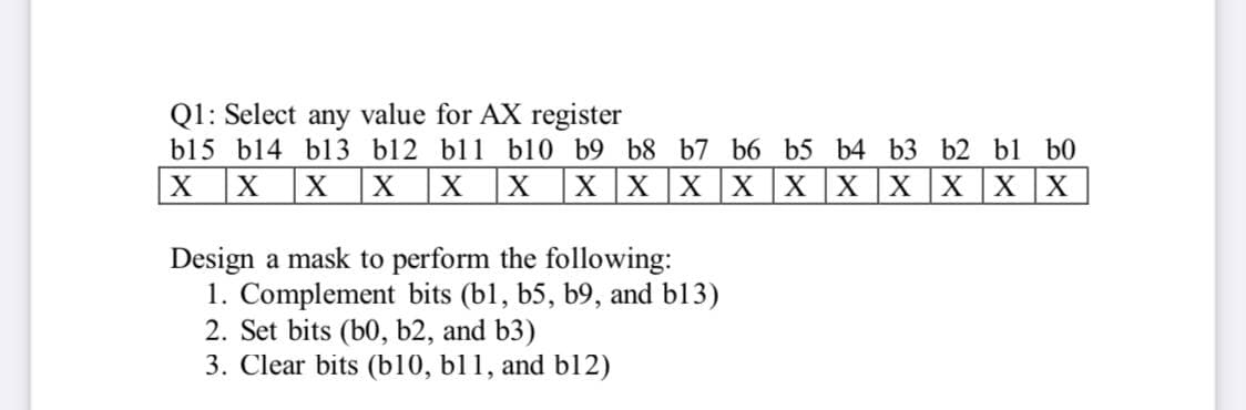 Q1: Select
any
value for AX register
b15 b14 bl13 b12 bl1 b10 b9 b8 b7 b6 b5 b4 b3 b2 bl b0
|X X X
X
|X
X XX X x X X X|XX
Design a mask to perform the following:
1. Complement bits (b1, b5, b9, and b13)
2. Set bits (b0, b2, and b3)
3. Clear bits (b10, bl1, and b12)
