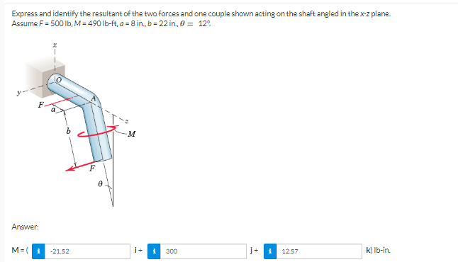 Express and identify the resultant of the two forces and one couple shown acting on the shaft angled in the x-z plane.
Assume F = 500 lb, M = 490 lb-ft, a = 8 in., b = 22 in., 0 = 12°
-M
Answer:
M=(1 -21.52
j+ i
12.57
k) lb-in.
300