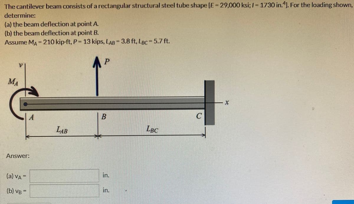 The cantilever beam consists of a rectangular structural steel tube shape [E = 29,000 ksi; I = 1730 in.4]. For the loading shown,
determine:
(a) the beam deflection at point A.
(b) the beam deflection at point B.
Assume MA = 210 kip-ft, P = 13 kips, LAB = 3.8 ft, LBC= 5.7 ft.
МА
V
A
Answer:
(a) VA =
(b) VB=
LAB
P
B
in.
in.
LBC
C
X