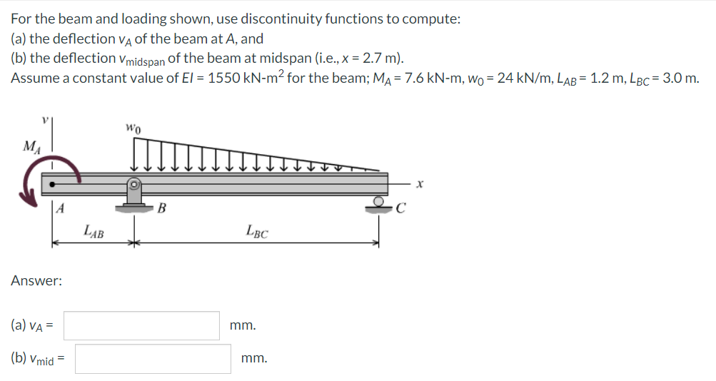 For
the beam and loading shown, use discontinuity functions to compute:
(a) the deflection VA of the beam at A, and
(b) the deflection Vmidspan of the beam at midspan (i.e., x = 2.7 m).
Assume a constant value of El = 1550 kN-m² for the beam; MA = 7.6 kN-m, wo = 24 kN/m, LAB = 1.2 m, LBC = 3.0 m.
MA
Answer:
(a) VA =
(b) Vmid =
LAB
Wo
B
LBC
mm.
mm.
x