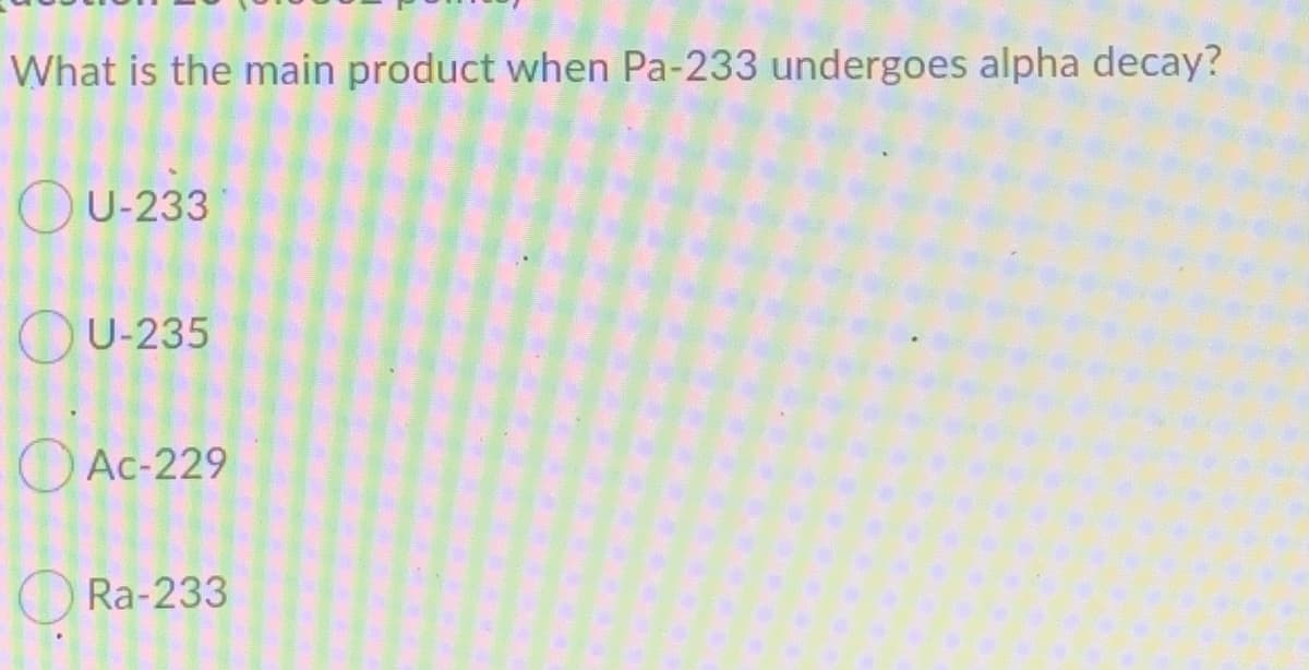 What is the main product when Pa-233 undergoes alpha decay?
OU-233
OU-235
O Ac-229
Ra-233

